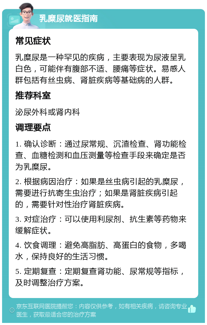 乳糜尿就医指南 常见症状 乳糜尿是一种罕见的疾病，主要表现为尿液呈乳白色，可能伴有腹部不适、腰痛等症状。易感人群包括有丝虫病、肾脏疾病等基础病的人群。 推荐科室 泌尿外科或肾内科 调理要点 1. 确认诊断：通过尿常规、沉渣检查、肾功能检查、血糖检测和血压测量等检查手段来确定是否为乳糜尿。 2. 根据病因治疗：如果是丝虫病引起的乳糜尿，需要进行抗寄生虫治疗；如果是肾脏疾病引起的，需要针对性治疗肾脏疾病。 3. 对症治疗：可以使用利尿剂、抗生素等药物来缓解症状。 4. 饮食调理：避免高脂肪、高蛋白的食物，多喝水，保持良好的生活习惯。 5. 定期复查：定期复查肾功能、尿常规等指标，及时调整治疗方案。