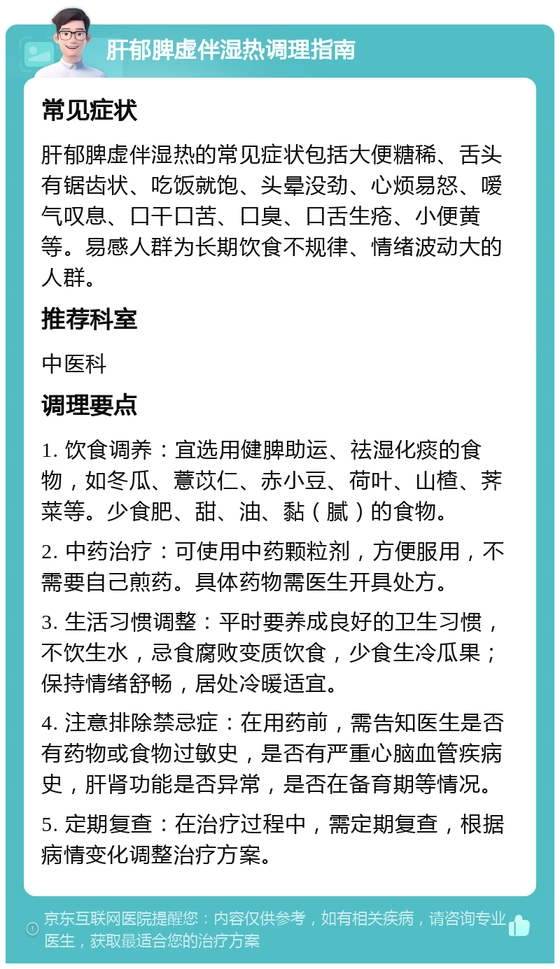 肝郁脾虚伴湿热调理指南 常见症状 肝郁脾虚伴湿热的常见症状包括大便糖稀、舌头有锯齿状、吃饭就饱、头晕没劲、心烦易怒、嗳气叹息、口干口苦、口臭、口舌生疮、小便黄等。易感人群为长期饮食不规律、情绪波动大的人群。 推荐科室 中医科 调理要点 1. 饮食调养：宜选用健脾助运、祛湿化痰的食物，如冬瓜、薏苡仁、赤小豆、荷叶、山楂、荠菜等。少食肥、甜、油、黏（腻）的食物。 2. 中药治疗：可使用中药颗粒剂，方便服用，不需要自己煎药。具体药物需医生开具处方。 3. 生活习惯调整：平时要养成良好的卫生习惯，不饮生水，忌食腐败变质饮食，少食生冷瓜果；保持情绪舒畅，居处冷暖适宜。 4. 注意排除禁忌症：在用药前，需告知医生是否有药物或食物过敏史，是否有严重心脑血管疾病史，肝肾功能是否异常，是否在备育期等情况。 5. 定期复查：在治疗过程中，需定期复查，根据病情变化调整治疗方案。