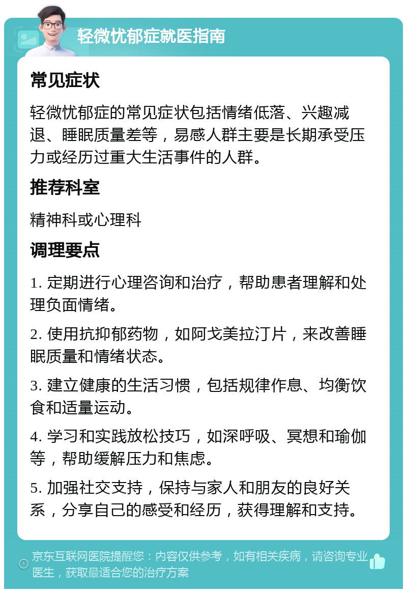 轻微忧郁症就医指南 常见症状 轻微忧郁症的常见症状包括情绪低落、兴趣减退、睡眠质量差等，易感人群主要是长期承受压力或经历过重大生活事件的人群。 推荐科室 精神科或心理科 调理要点 1. 定期进行心理咨询和治疗，帮助患者理解和处理负面情绪。 2. 使用抗抑郁药物，如阿戈美拉汀片，来改善睡眠质量和情绪状态。 3. 建立健康的生活习惯，包括规律作息、均衡饮食和适量运动。 4. 学习和实践放松技巧，如深呼吸、冥想和瑜伽等，帮助缓解压力和焦虑。 5. 加强社交支持，保持与家人和朋友的良好关系，分享自己的感受和经历，获得理解和支持。