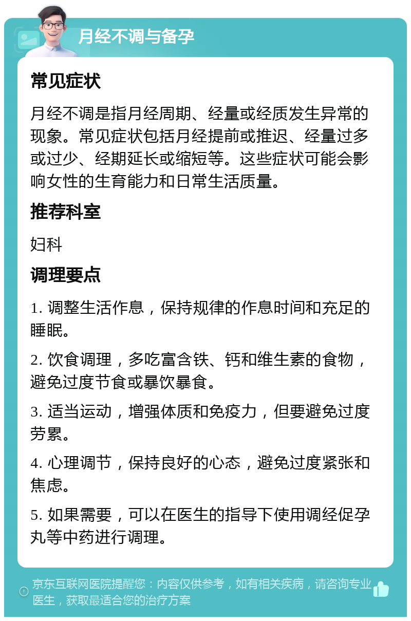 月经不调与备孕 常见症状 月经不调是指月经周期、经量或经质发生异常的现象。常见症状包括月经提前或推迟、经量过多或过少、经期延长或缩短等。这些症状可能会影响女性的生育能力和日常生活质量。 推荐科室 妇科 调理要点 1. 调整生活作息，保持规律的作息时间和充足的睡眠。 2. 饮食调理，多吃富含铁、钙和维生素的食物，避免过度节食或暴饮暴食。 3. 适当运动，增强体质和免疫力，但要避免过度劳累。 4. 心理调节，保持良好的心态，避免过度紧张和焦虑。 5. 如果需要，可以在医生的指导下使用调经促孕丸等中药进行调理。