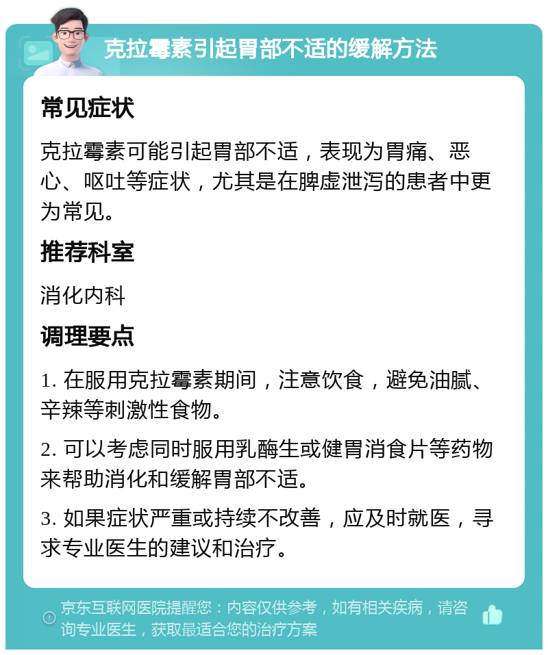 克拉霉素引起胃部不适的缓解方法 常见症状 克拉霉素可能引起胃部不适，表现为胃痛、恶心、呕吐等症状，尤其是在脾虚泄泻的患者中更为常见。 推荐科室 消化内科 调理要点 1. 在服用克拉霉素期间，注意饮食，避免油腻、辛辣等刺激性食物。 2. 可以考虑同时服用乳酶生或健胃消食片等药物来帮助消化和缓解胃部不适。 3. 如果症状严重或持续不改善，应及时就医，寻求专业医生的建议和治疗。