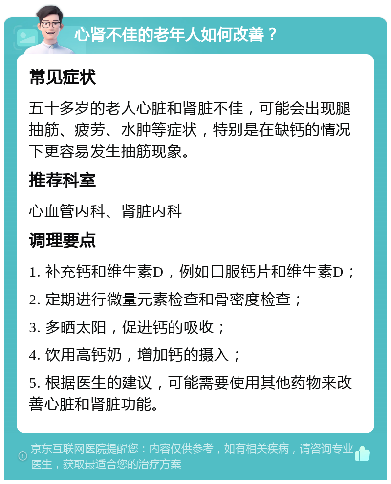 心肾不佳的老年人如何改善？ 常见症状 五十多岁的老人心脏和肾脏不佳，可能会出现腿抽筋、疲劳、水肿等症状，特别是在缺钙的情况下更容易发生抽筋现象。 推荐科室 心血管内科、肾脏内科 调理要点 1. 补充钙和维生素D，例如口服钙片和维生素D； 2. 定期进行微量元素检查和骨密度检查； 3. 多晒太阳，促进钙的吸收； 4. 饮用高钙奶，增加钙的摄入； 5. 根据医生的建议，可能需要使用其他药物来改善心脏和肾脏功能。