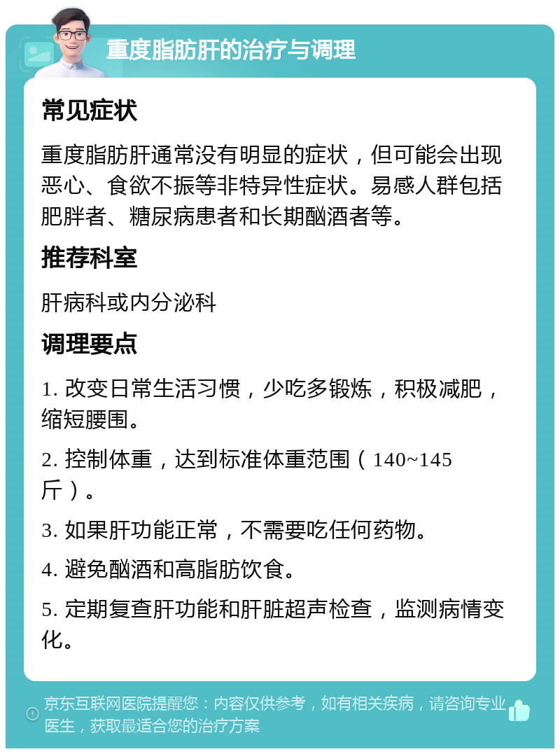 重度脂肪肝的治疗与调理 常见症状 重度脂肪肝通常没有明显的症状，但可能会出现恶心、食欲不振等非特异性症状。易感人群包括肥胖者、糖尿病患者和长期酗酒者等。 推荐科室 肝病科或内分泌科 调理要点 1. 改变日常生活习惯，少吃多锻炼，积极减肥，缩短腰围。 2. 控制体重，达到标准体重范围（140~145斤）。 3. 如果肝功能正常，不需要吃任何药物。 4. 避免酗酒和高脂肪饮食。 5. 定期复查肝功能和肝脏超声检查，监测病情变化。