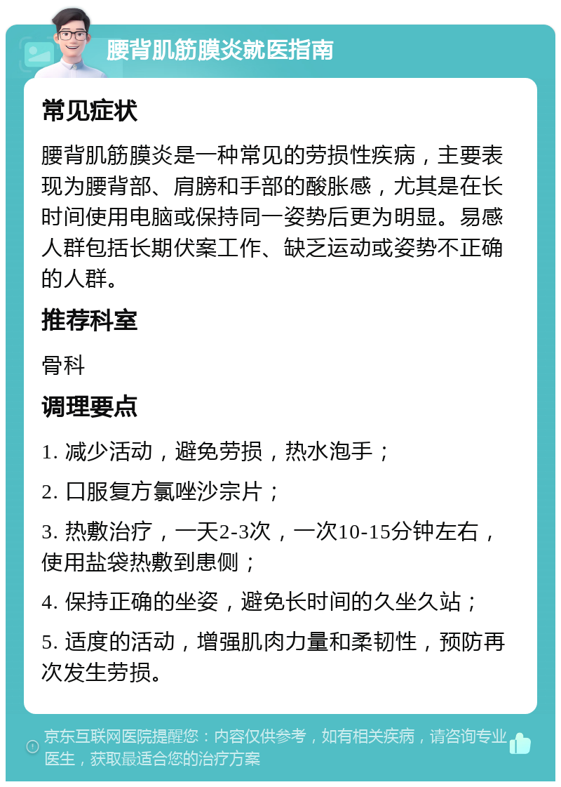 腰背肌筋膜炎就医指南 常见症状 腰背肌筋膜炎是一种常见的劳损性疾病，主要表现为腰背部、肩膀和手部的酸胀感，尤其是在长时间使用电脑或保持同一姿势后更为明显。易感人群包括长期伏案工作、缺乏运动或姿势不正确的人群。 推荐科室 骨科 调理要点 1. 减少活动，避免劳损，热水泡手； 2. 口服复方氯唑沙宗片； 3. 热敷治疗，一天2-3次，一次10-15分钟左右，使用盐袋热敷到患侧； 4. 保持正确的坐姿，避免长时间的久坐久站； 5. 适度的活动，增强肌肉力量和柔韧性，预防再次发生劳损。