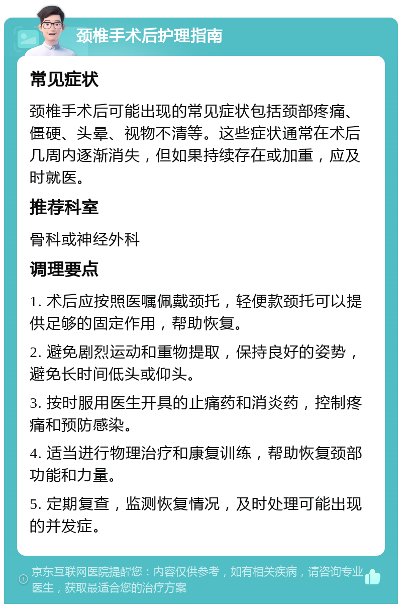 颈椎手术后护理指南 常见症状 颈椎手术后可能出现的常见症状包括颈部疼痛、僵硬、头晕、视物不清等。这些症状通常在术后几周内逐渐消失，但如果持续存在或加重，应及时就医。 推荐科室 骨科或神经外科 调理要点 1. 术后应按照医嘱佩戴颈托，轻便款颈托可以提供足够的固定作用，帮助恢复。 2. 避免剧烈运动和重物提取，保持良好的姿势，避免长时间低头或仰头。 3. 按时服用医生开具的止痛药和消炎药，控制疼痛和预防感染。 4. 适当进行物理治疗和康复训练，帮助恢复颈部功能和力量。 5. 定期复查，监测恢复情况，及时处理可能出现的并发症。