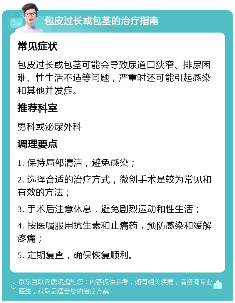 包皮过长或包茎的治疗指南 常见症状 包皮过长或包茎可能会导致尿道口狭窄、排尿困难、性生活不适等问题，严重时还可能引起感染和其他并发症。 推荐科室 男科或泌尿外科 调理要点 1. 保持局部清洁，避免感染； 2. 选择合适的治疗方式，微创手术是较为常见和有效的方法； 3. 手术后注意休息，避免剧烈运动和性生活； 4. 按医嘱服用抗生素和止痛药，预防感染和缓解疼痛； 5. 定期复查，确保恢复顺利。