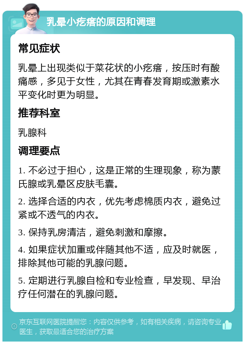 乳晕小疙瘩的原因和调理 常见症状 乳晕上出现类似于菜花状的小疙瘩，按压时有酸痛感，多见于女性，尤其在青春发育期或激素水平变化时更为明显。 推荐科室 乳腺科 调理要点 1. 不必过于担心，这是正常的生理现象，称为蒙氏腺或乳晕区皮肤毛囊。 2. 选择合适的内衣，优先考虑棉质内衣，避免过紧或不透气的内衣。 3. 保持乳房清洁，避免刺激和摩擦。 4. 如果症状加重或伴随其他不适，应及时就医，排除其他可能的乳腺问题。 5. 定期进行乳腺自检和专业检查，早发现、早治疗任何潜在的乳腺问题。