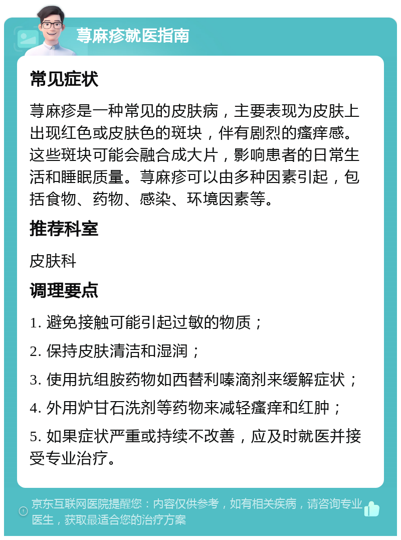 荨麻疹就医指南 常见症状 荨麻疹是一种常见的皮肤病，主要表现为皮肤上出现红色或皮肤色的斑块，伴有剧烈的瘙痒感。这些斑块可能会融合成大片，影响患者的日常生活和睡眠质量。荨麻疹可以由多种因素引起，包括食物、药物、感染、环境因素等。 推荐科室 皮肤科 调理要点 1. 避免接触可能引起过敏的物质； 2. 保持皮肤清洁和湿润； 3. 使用抗组胺药物如西替利嗪滴剂来缓解症状； 4. 外用炉甘石洗剂等药物来减轻瘙痒和红肿； 5. 如果症状严重或持续不改善，应及时就医并接受专业治疗。