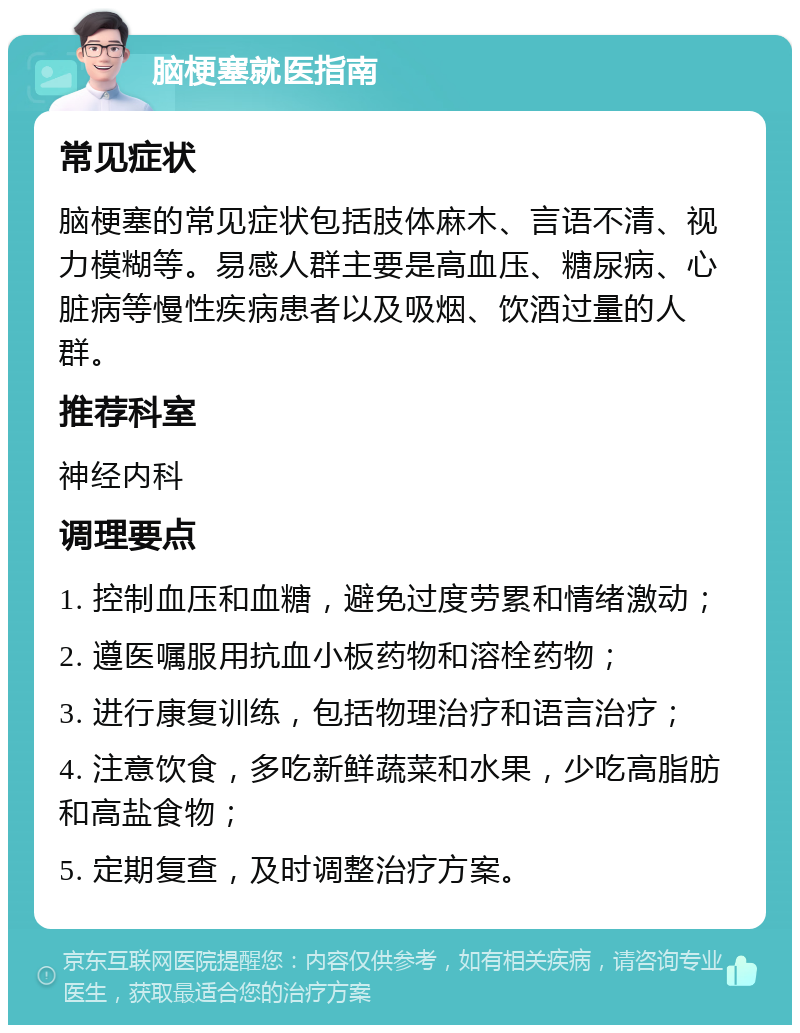 脑梗塞就医指南 常见症状 脑梗塞的常见症状包括肢体麻木、言语不清、视力模糊等。易感人群主要是高血压、糖尿病、心脏病等慢性疾病患者以及吸烟、饮酒过量的人群。 推荐科室 神经内科 调理要点 1. 控制血压和血糖，避免过度劳累和情绪激动； 2. 遵医嘱服用抗血小板药物和溶栓药物； 3. 进行康复训练，包括物理治疗和语言治疗； 4. 注意饮食，多吃新鲜蔬菜和水果，少吃高脂肪和高盐食物； 5. 定期复查，及时调整治疗方案。