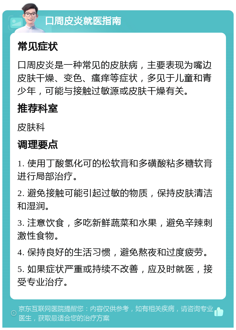 口周皮炎就医指南 常见症状 口周皮炎是一种常见的皮肤病，主要表现为嘴边皮肤干燥、变色、瘙痒等症状，多见于儿童和青少年，可能与接触过敏源或皮肤干燥有关。 推荐科室 皮肤科 调理要点 1. 使用丁酸氢化可的松软膏和多磺酸粘多糖软膏进行局部治疗。 2. 避免接触可能引起过敏的物质，保持皮肤清洁和湿润。 3. 注意饮食，多吃新鲜蔬菜和水果，避免辛辣刺激性食物。 4. 保持良好的生活习惯，避免熬夜和过度疲劳。 5. 如果症状严重或持续不改善，应及时就医，接受专业治疗。