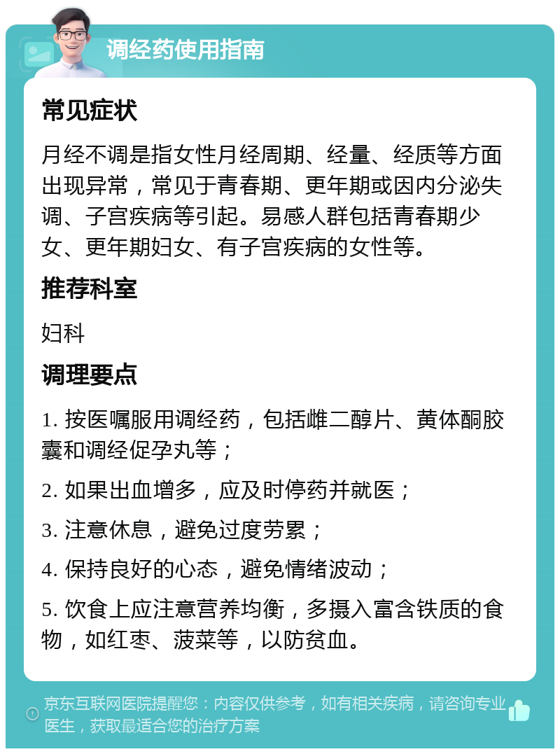 调经药使用指南 常见症状 月经不调是指女性月经周期、经量、经质等方面出现异常，常见于青春期、更年期或因内分泌失调、子宫疾病等引起。易感人群包括青春期少女、更年期妇女、有子宫疾病的女性等。 推荐科室 妇科 调理要点 1. 按医嘱服用调经药，包括雌二醇片、黄体酮胶囊和调经促孕丸等； 2. 如果出血增多，应及时停药并就医； 3. 注意休息，避免过度劳累； 4. 保持良好的心态，避免情绪波动； 5. 饮食上应注意营养均衡，多摄入富含铁质的食物，如红枣、菠菜等，以防贫血。