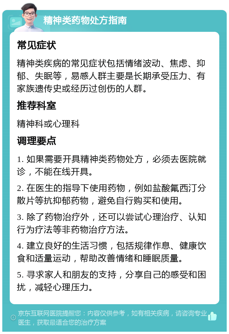 精神类药物处方指南 常见症状 精神类疾病的常见症状包括情绪波动、焦虑、抑郁、失眠等，易感人群主要是长期承受压力、有家族遗传史或经历过创伤的人群。 推荐科室 精神科或心理科 调理要点 1. 如果需要开具精神类药物处方，必须去医院就诊，不能在线开具。 2. 在医生的指导下使用药物，例如盐酸氟西汀分散片等抗抑郁药物，避免自行购买和使用。 3. 除了药物治疗外，还可以尝试心理治疗、认知行为疗法等非药物治疗方法。 4. 建立良好的生活习惯，包括规律作息、健康饮食和适量运动，帮助改善情绪和睡眠质量。 5. 寻求家人和朋友的支持，分享自己的感受和困扰，减轻心理压力。