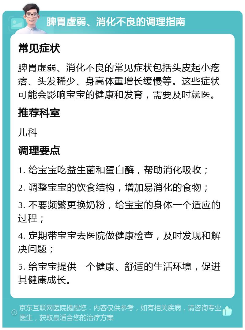 脾胃虚弱、消化不良的调理指南 常见症状 脾胃虚弱、消化不良的常见症状包括头皮起小疙瘩、头发稀少、身高体重增长缓慢等。这些症状可能会影响宝宝的健康和发育，需要及时就医。 推荐科室 儿科 调理要点 1. 给宝宝吃益生菌和蛋白酶，帮助消化吸收； 2. 调整宝宝的饮食结构，增加易消化的食物； 3. 不要频繁更换奶粉，给宝宝的身体一个适应的过程； 4. 定期带宝宝去医院做健康检查，及时发现和解决问题； 5. 给宝宝提供一个健康、舒适的生活环境，促进其健康成长。