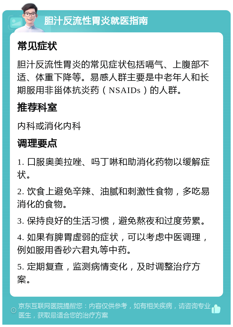 胆汁反流性胃炎就医指南 常见症状 胆汁反流性胃炎的常见症状包括嗝气、上腹部不适、体重下降等。易感人群主要是中老年人和长期服用非甾体抗炎药（NSAIDs）的人群。 推荐科室 内科或消化内科 调理要点 1. 口服奥美拉唑、吗丁啉和助消化药物以缓解症状。 2. 饮食上避免辛辣、油腻和刺激性食物，多吃易消化的食物。 3. 保持良好的生活习惯，避免熬夜和过度劳累。 4. 如果有脾胃虚弱的症状，可以考虑中医调理，例如服用香砂六君丸等中药。 5. 定期复查，监测病情变化，及时调整治疗方案。