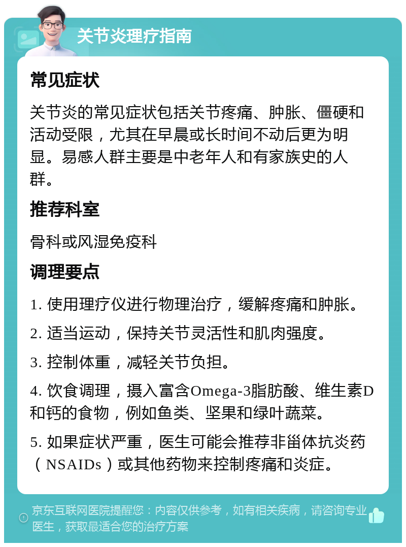 关节炎理疗指南 常见症状 关节炎的常见症状包括关节疼痛、肿胀、僵硬和活动受限，尤其在早晨或长时间不动后更为明显。易感人群主要是中老年人和有家族史的人群。 推荐科室 骨科或风湿免疫科 调理要点 1. 使用理疗仪进行物理治疗，缓解疼痛和肿胀。 2. 适当运动，保持关节灵活性和肌肉强度。 3. 控制体重，减轻关节负担。 4. 饮食调理，摄入富含Omega-3脂肪酸、维生素D和钙的食物，例如鱼类、坚果和绿叶蔬菜。 5. 如果症状严重，医生可能会推荐非甾体抗炎药（NSAIDs）或其他药物来控制疼痛和炎症。