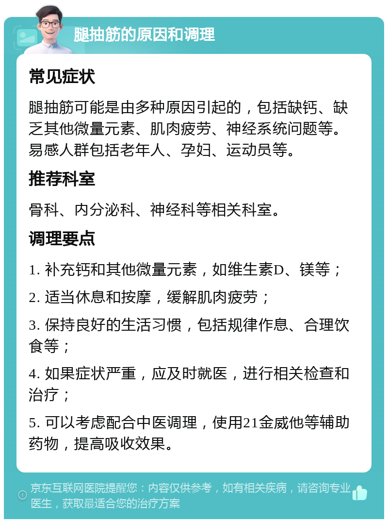 腿抽筋的原因和调理 常见症状 腿抽筋可能是由多种原因引起的，包括缺钙、缺乏其他微量元素、肌肉疲劳、神经系统问题等。易感人群包括老年人、孕妇、运动员等。 推荐科室 骨科、内分泌科、神经科等相关科室。 调理要点 1. 补充钙和其他微量元素，如维生素D、镁等； 2. 适当休息和按摩，缓解肌肉疲劳； 3. 保持良好的生活习惯，包括规律作息、合理饮食等； 4. 如果症状严重，应及时就医，进行相关检查和治疗； 5. 可以考虑配合中医调理，使用21金威他等辅助药物，提高吸收效果。