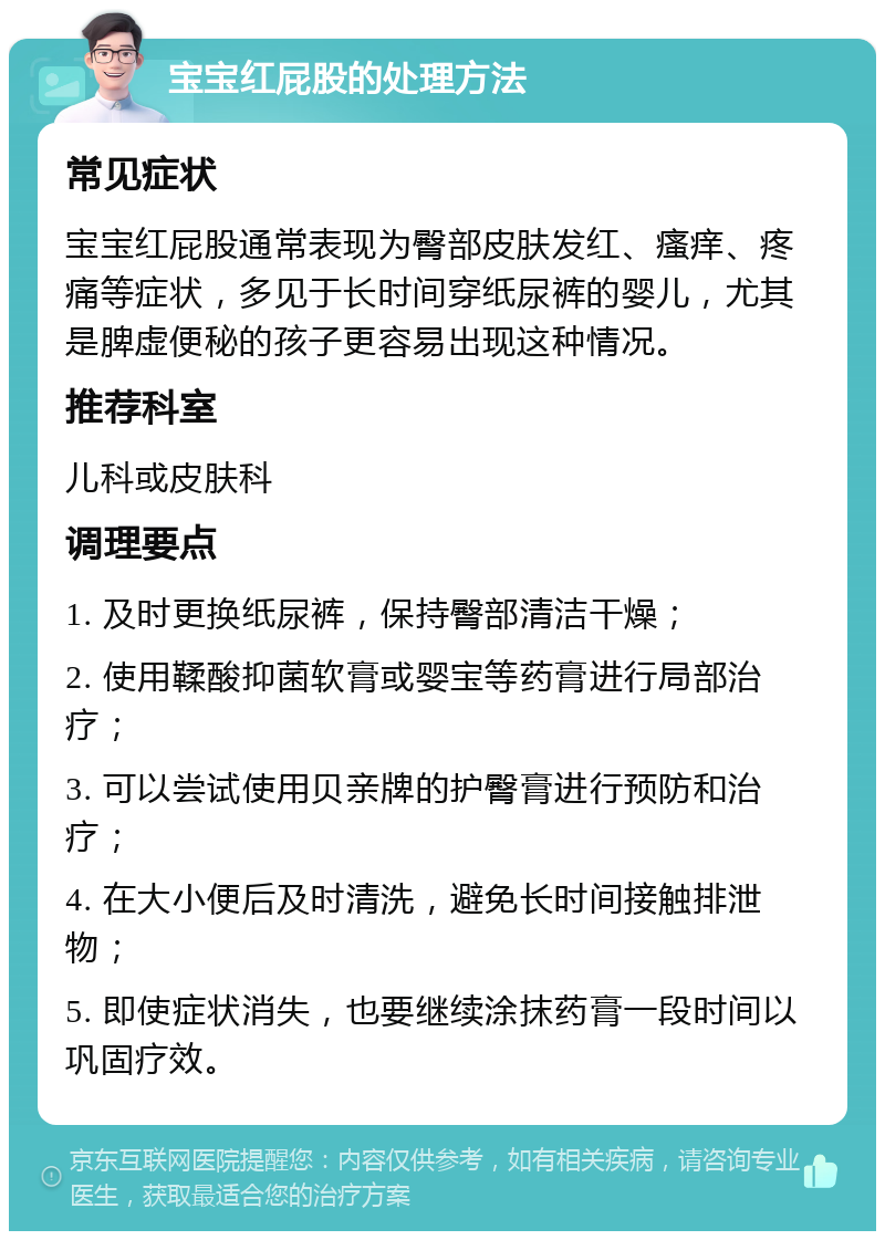 宝宝红屁股的处理方法 常见症状 宝宝红屁股通常表现为臀部皮肤发红、瘙痒、疼痛等症状，多见于长时间穿纸尿裤的婴儿，尤其是脾虚便秘的孩子更容易出现这种情况。 推荐科室 儿科或皮肤科 调理要点 1. 及时更换纸尿裤，保持臀部清洁干燥； 2. 使用鞣酸抑菌软膏或婴宝等药膏进行局部治疗； 3. 可以尝试使用贝亲牌的护臀膏进行预防和治疗； 4. 在大小便后及时清洗，避免长时间接触排泄物； 5. 即使症状消失，也要继续涂抹药膏一段时间以巩固疗效。