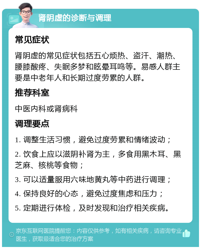 肾阴虚的诊断与调理 常见症状 肾阴虚的常见症状包括五心烦热、盗汗、潮热、腰膝酸疼、失眠多梦和眩晕耳鸣等。易感人群主要是中老年人和长期过度劳累的人群。 推荐科室 中医内科或肾病科 调理要点 1. 调整生活习惯，避免过度劳累和情绪波动； 2. 饮食上应以滋阴补肾为主，多食用黑木耳、黑芝麻、核桃等食物； 3. 可以适量服用六味地黄丸等中药进行调理； 4. 保持良好的心态，避免过度焦虑和压力； 5. 定期进行体检，及时发现和治疗相关疾病。