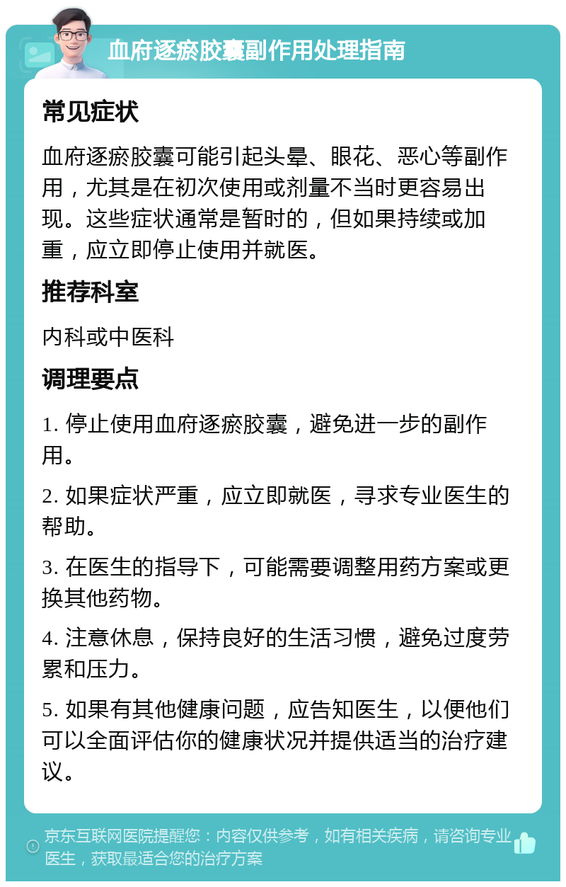 血府逐瘀胶囊副作用处理指南 常见症状 血府逐瘀胶囊可能引起头晕、眼花、恶心等副作用，尤其是在初次使用或剂量不当时更容易出现。这些症状通常是暂时的，但如果持续或加重，应立即停止使用并就医。 推荐科室 内科或中医科 调理要点 1. 停止使用血府逐瘀胶囊，避免进一步的副作用。 2. 如果症状严重，应立即就医，寻求专业医生的帮助。 3. 在医生的指导下，可能需要调整用药方案或更换其他药物。 4. 注意休息，保持良好的生活习惯，避免过度劳累和压力。 5. 如果有其他健康问题，应告知医生，以便他们可以全面评估你的健康状况并提供适当的治疗建议。