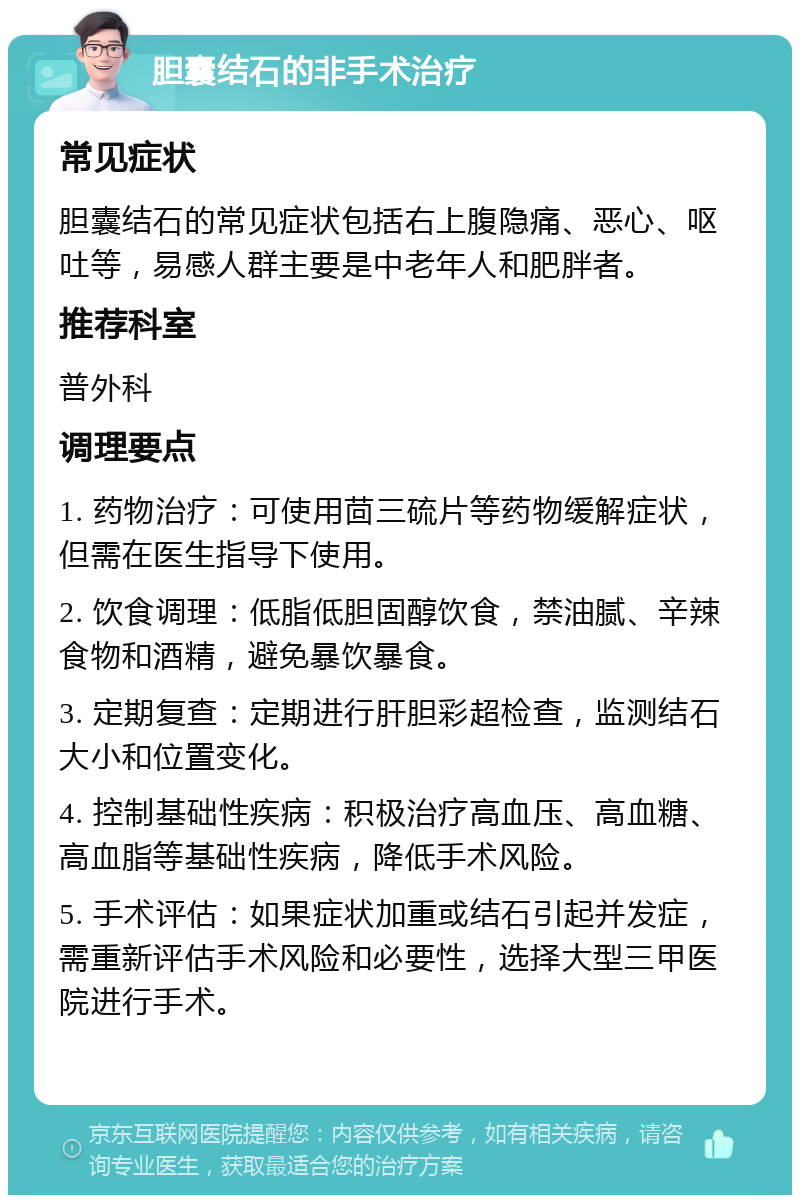 胆囊结石的非手术治疗 常见症状 胆囊结石的常见症状包括右上腹隐痛、恶心、呕吐等，易感人群主要是中老年人和肥胖者。 推荐科室 普外科 调理要点 1. 药物治疗：可使用茴三硫片等药物缓解症状，但需在医生指导下使用。 2. 饮食调理：低脂低胆固醇饮食，禁油腻、辛辣食物和酒精，避免暴饮暴食。 3. 定期复查：定期进行肝胆彩超检查，监测结石大小和位置变化。 4. 控制基础性疾病：积极治疗高血压、高血糖、高血脂等基础性疾病，降低手术风险。 5. 手术评估：如果症状加重或结石引起并发症，需重新评估手术风险和必要性，选择大型三甲医院进行手术。