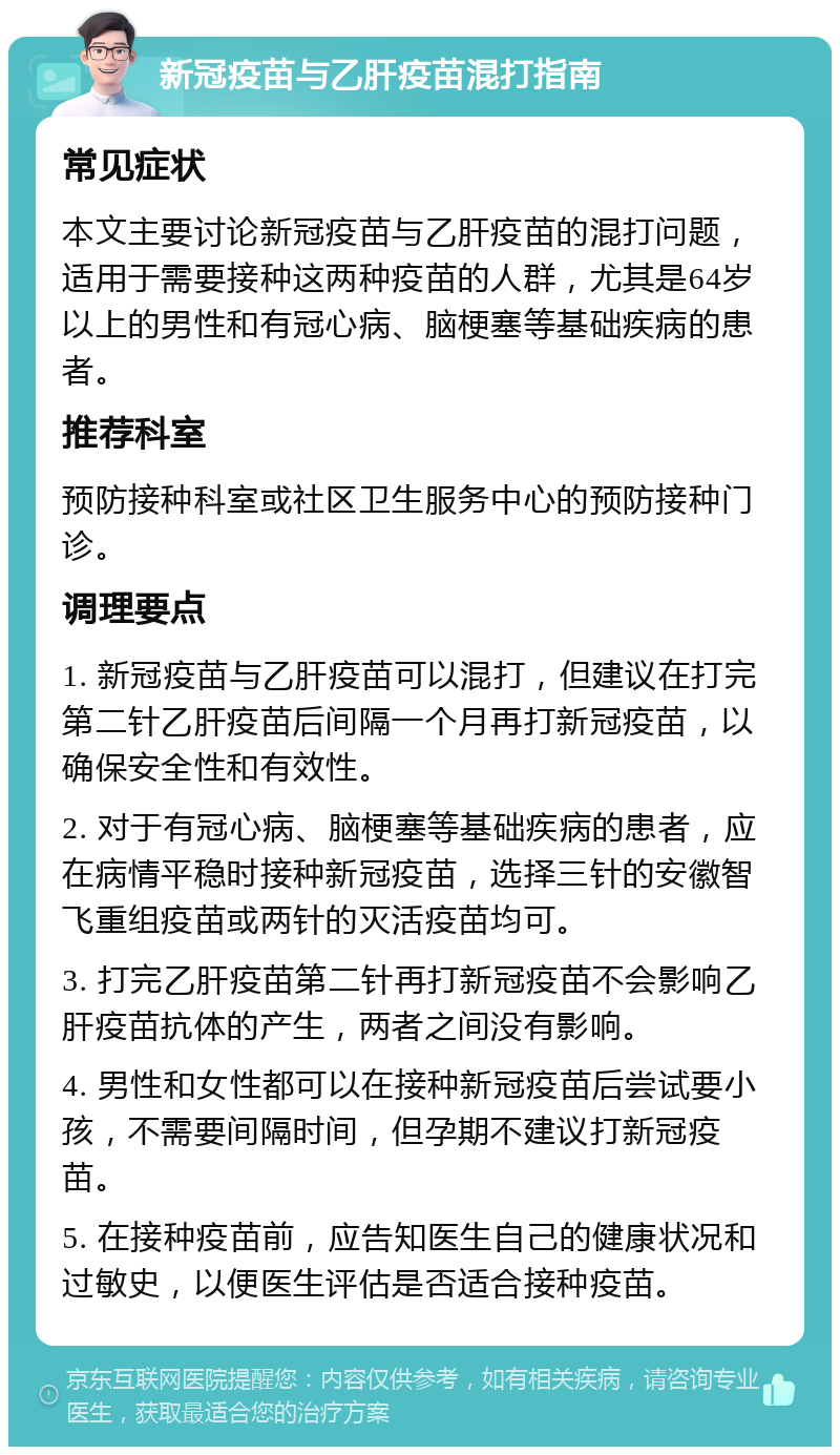 新冠疫苗与乙肝疫苗混打指南 常见症状 本文主要讨论新冠疫苗与乙肝疫苗的混打问题，适用于需要接种这两种疫苗的人群，尤其是64岁以上的男性和有冠心病、脑梗塞等基础疾病的患者。 推荐科室 预防接种科室或社区卫生服务中心的预防接种门诊。 调理要点 1. 新冠疫苗与乙肝疫苗可以混打，但建议在打完第二针乙肝疫苗后间隔一个月再打新冠疫苗，以确保安全性和有效性。 2. 对于有冠心病、脑梗塞等基础疾病的患者，应在病情平稳时接种新冠疫苗，选择三针的安徽智飞重组疫苗或两针的灭活疫苗均可。 3. 打完乙肝疫苗第二针再打新冠疫苗不会影响乙肝疫苗抗体的产生，两者之间没有影响。 4. 男性和女性都可以在接种新冠疫苗后尝试要小孩，不需要间隔时间，但孕期不建议打新冠疫苗。 5. 在接种疫苗前，应告知医生自己的健康状况和过敏史，以便医生评估是否适合接种疫苗。