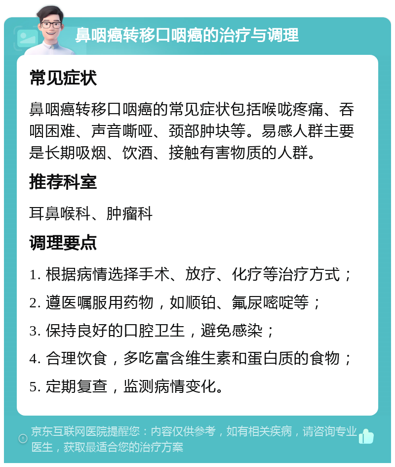 鼻咽癌转移口咽癌的治疗与调理 常见症状 鼻咽癌转移口咽癌的常见症状包括喉咙疼痛、吞咽困难、声音嘶哑、颈部肿块等。易感人群主要是长期吸烟、饮酒、接触有害物质的人群。 推荐科室 耳鼻喉科、肿瘤科 调理要点 1. 根据病情选择手术、放疗、化疗等治疗方式； 2. 遵医嘱服用药物，如顺铂、氟尿嘧啶等； 3. 保持良好的口腔卫生，避免感染； 4. 合理饮食，多吃富含维生素和蛋白质的食物； 5. 定期复查，监测病情变化。