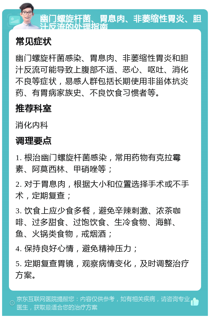 幽门螺旋杆菌、胃息肉、非萎缩性胃炎、胆汁反流的处理指南 常见症状 幽门螺旋杆菌感染、胃息肉、非萎缩性胃炎和胆汁反流可能导致上腹部不适、恶心、呕吐、消化不良等症状，易感人群包括长期使用非甾体抗炎药、有胃病家族史、不良饮食习惯者等。 推荐科室 消化内科 调理要点 1. 根治幽门螺旋杆菌感染，常用药物有克拉霉素、阿莫西林、甲硝唑等； 2. 对于胃息肉，根据大小和位置选择手术或不手术，定期复查； 3. 饮食上应少食多餐，避免辛辣刺激、浓茶咖啡、过多甜食、过饱饮食、生冷食物、海鲜、鱼、火锅类食物，戒烟酒； 4. 保持良好心情，避免精神压力； 5. 定期复查胃镜，观察病情变化，及时调整治疗方案。