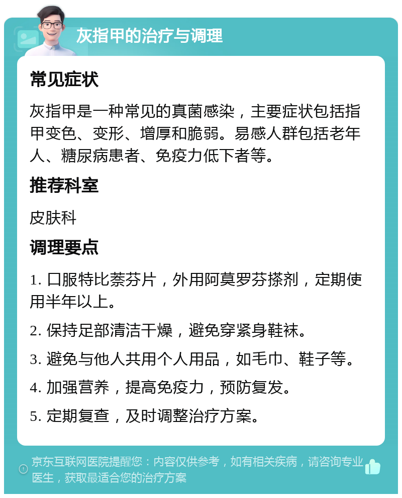 灰指甲的治疗与调理 常见症状 灰指甲是一种常见的真菌感染，主要症状包括指甲变色、变形、增厚和脆弱。易感人群包括老年人、糖尿病患者、免疫力低下者等。 推荐科室 皮肤科 调理要点 1. 口服特比萘芬片，外用阿莫罗芬搽剂，定期使用半年以上。 2. 保持足部清洁干燥，避免穿紧身鞋袜。 3. 避免与他人共用个人用品，如毛巾、鞋子等。 4. 加强营养，提高免疫力，预防复发。 5. 定期复查，及时调整治疗方案。