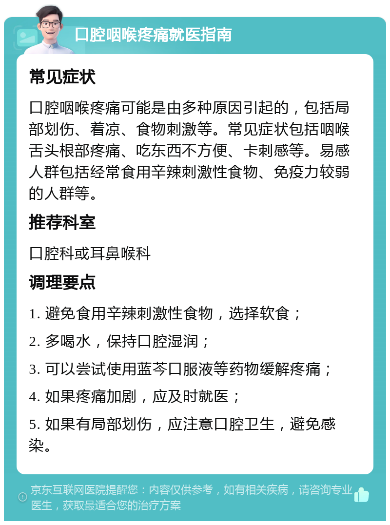 口腔咽喉疼痛就医指南 常见症状 口腔咽喉疼痛可能是由多种原因引起的，包括局部划伤、着凉、食物刺激等。常见症状包括咽喉舌头根部疼痛、吃东西不方便、卡刺感等。易感人群包括经常食用辛辣刺激性食物、免疫力较弱的人群等。 推荐科室 口腔科或耳鼻喉科 调理要点 1. 避免食用辛辣刺激性食物，选择软食； 2. 多喝水，保持口腔湿润； 3. 可以尝试使用蓝芩口服液等药物缓解疼痛； 4. 如果疼痛加剧，应及时就医； 5. 如果有局部划伤，应注意口腔卫生，避免感染。