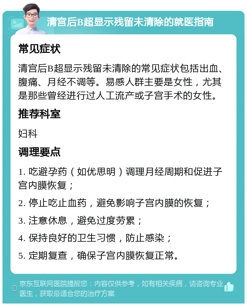 清宫后B超显示残留未清除的就医指南 常见症状 清宫后B超显示残留未清除的常见症状包括出血、腹痛、月经不调等。易感人群主要是女性，尤其是那些曾经进行过人工流产或子宫手术的女性。 推荐科室 妇科 调理要点 1. 吃避孕药（如优思明）调理月经周期和促进子宫内膜恢复； 2. 停止吃止血药，避免影响子宫内膜的恢复； 3. 注意休息，避免过度劳累； 4. 保持良好的卫生习惯，防止感染； 5. 定期复查，确保子宫内膜恢复正常。