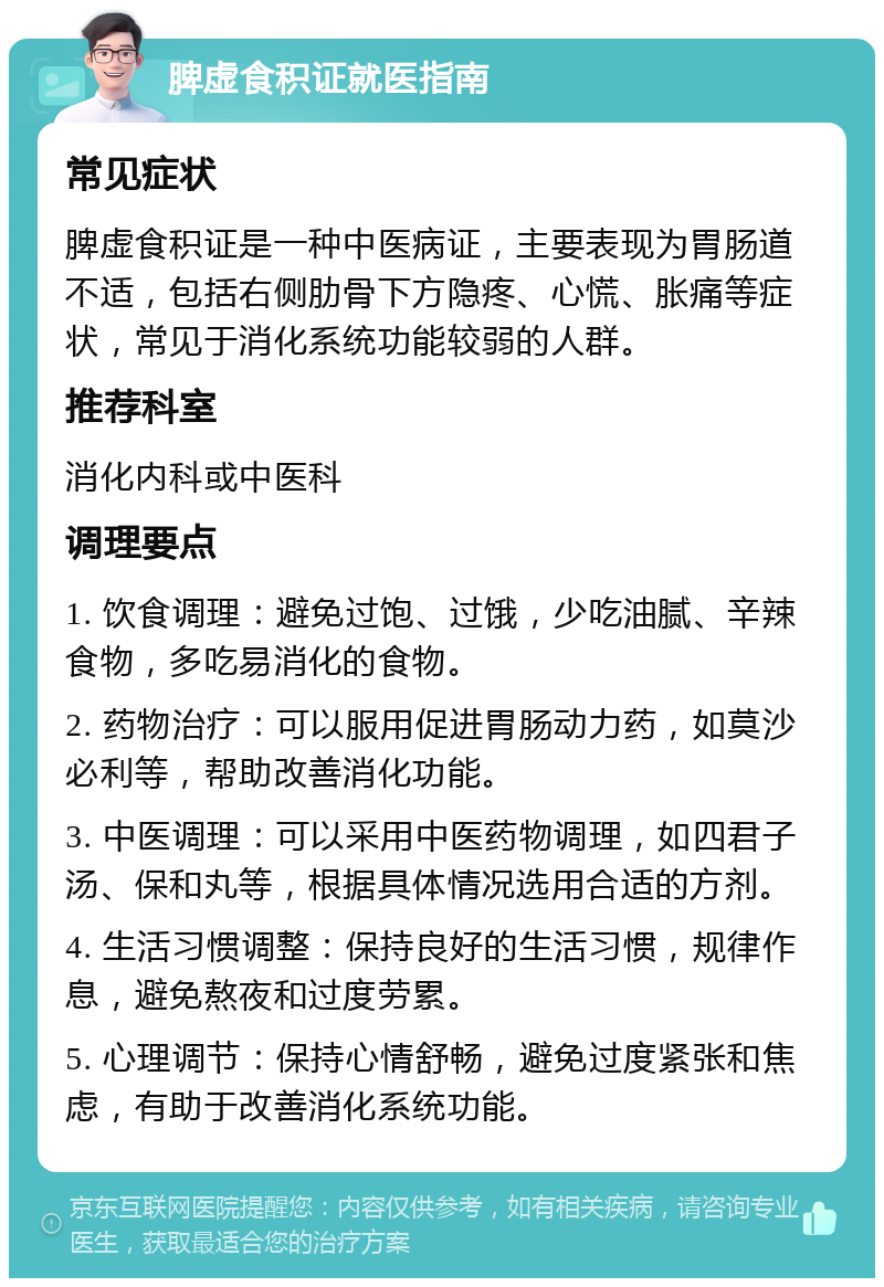 脾虚食积证就医指南 常见症状 脾虚食积证是一种中医病证，主要表现为胃肠道不适，包括右侧肋骨下方隐疼、心慌、胀痛等症状，常见于消化系统功能较弱的人群。 推荐科室 消化内科或中医科 调理要点 1. 饮食调理：避免过饱、过饿，少吃油腻、辛辣食物，多吃易消化的食物。 2. 药物治疗：可以服用促进胃肠动力药，如莫沙必利等，帮助改善消化功能。 3. 中医调理：可以采用中医药物调理，如四君子汤、保和丸等，根据具体情况选用合适的方剂。 4. 生活习惯调整：保持良好的生活习惯，规律作息，避免熬夜和过度劳累。 5. 心理调节：保持心情舒畅，避免过度紧张和焦虑，有助于改善消化系统功能。