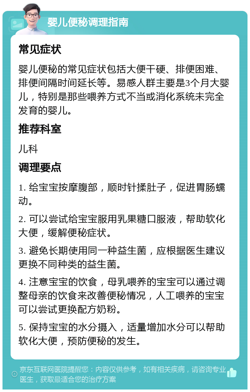 婴儿便秘调理指南 常见症状 婴儿便秘的常见症状包括大便干硬、排便困难、排便间隔时间延长等。易感人群主要是3个月大婴儿，特别是那些喂养方式不当或消化系统未完全发育的婴儿。 推荐科室 儿科 调理要点 1. 给宝宝按摩腹部，顺时针揉肚子，促进胃肠蠕动。 2. 可以尝试给宝宝服用乳果糖口服液，帮助软化大便，缓解便秘症状。 3. 避免长期使用同一种益生菌，应根据医生建议更换不同种类的益生菌。 4. 注意宝宝的饮食，母乳喂养的宝宝可以通过调整母亲的饮食来改善便秘情况，人工喂养的宝宝可以尝试更换配方奶粉。 5. 保持宝宝的水分摄入，适量增加水分可以帮助软化大便，预防便秘的发生。