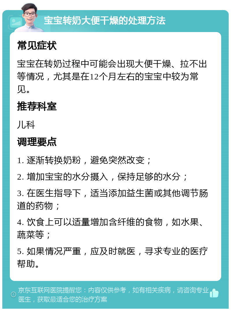 宝宝转奶大便干燥的处理方法 常见症状 宝宝在转奶过程中可能会出现大便干燥、拉不出等情况，尤其是在12个月左右的宝宝中较为常见。 推荐科室 儿科 调理要点 1. 逐渐转换奶粉，避免突然改变； 2. 增加宝宝的水分摄入，保持足够的水分； 3. 在医生指导下，适当添加益生菌或其他调节肠道的药物； 4. 饮食上可以适量增加含纤维的食物，如水果、蔬菜等； 5. 如果情况严重，应及时就医，寻求专业的医疗帮助。