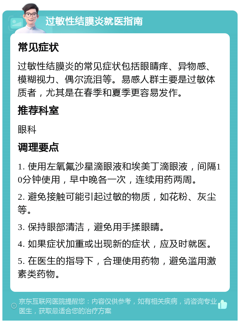 过敏性结膜炎就医指南 常见症状 过敏性结膜炎的常见症状包括眼睛痒、异物感、模糊视力、偶尔流泪等。易感人群主要是过敏体质者，尤其是在春季和夏季更容易发作。 推荐科室 眼科 调理要点 1. 使用左氧氟沙星滴眼液和埃美丁滴眼液，间隔10分钟使用，早中晚各一次，连续用药两周。 2. 避免接触可能引起过敏的物质，如花粉、灰尘等。 3. 保持眼部清洁，避免用手揉眼睛。 4. 如果症状加重或出现新的症状，应及时就医。 5. 在医生的指导下，合理使用药物，避免滥用激素类药物。