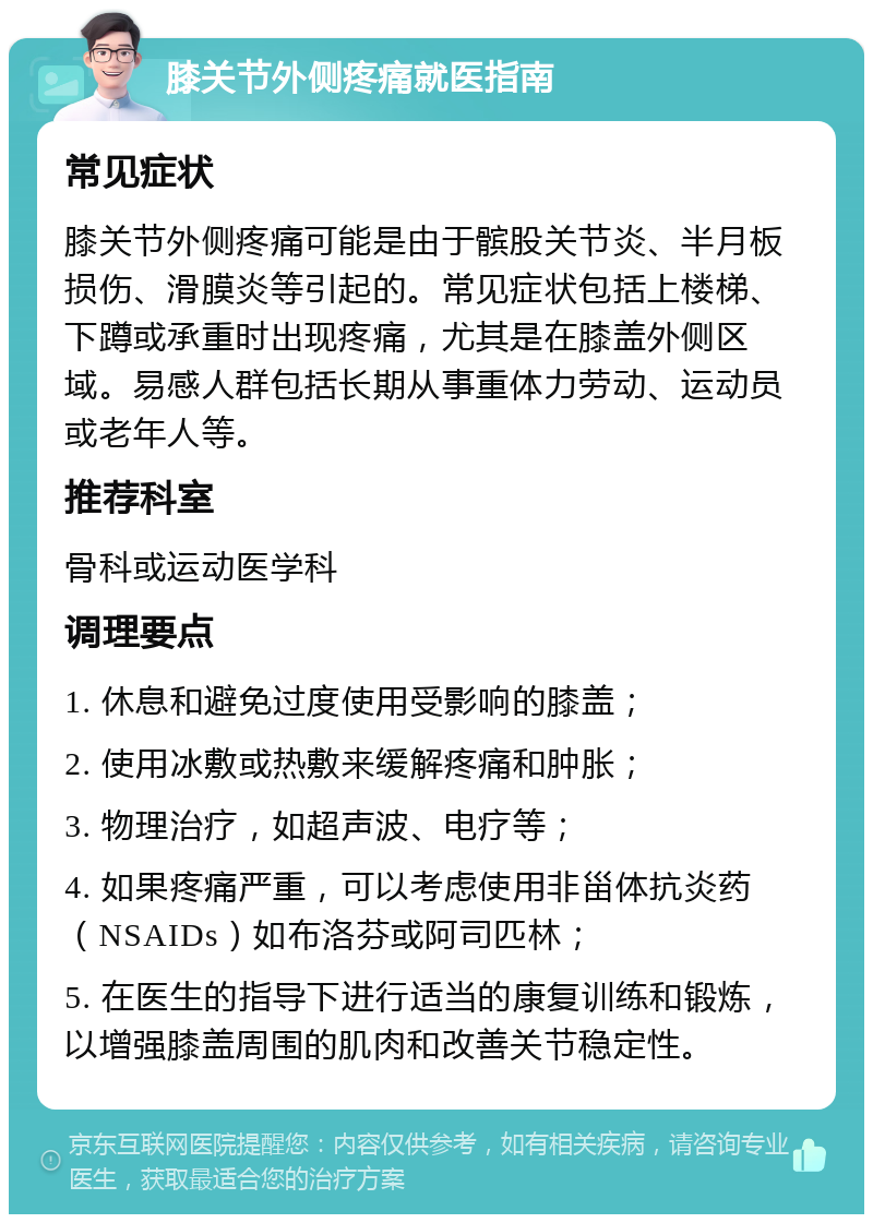 膝关节外侧疼痛就医指南 常见症状 膝关节外侧疼痛可能是由于髌股关节炎、半月板损伤、滑膜炎等引起的。常见症状包括上楼梯、下蹲或承重时出现疼痛，尤其是在膝盖外侧区域。易感人群包括长期从事重体力劳动、运动员或老年人等。 推荐科室 骨科或运动医学科 调理要点 1. 休息和避免过度使用受影响的膝盖； 2. 使用冰敷或热敷来缓解疼痛和肿胀； 3. 物理治疗，如超声波、电疗等； 4. 如果疼痛严重，可以考虑使用非甾体抗炎药（NSAIDs）如布洛芬或阿司匹林； 5. 在医生的指导下进行适当的康复训练和锻炼，以增强膝盖周围的肌肉和改善关节稳定性。