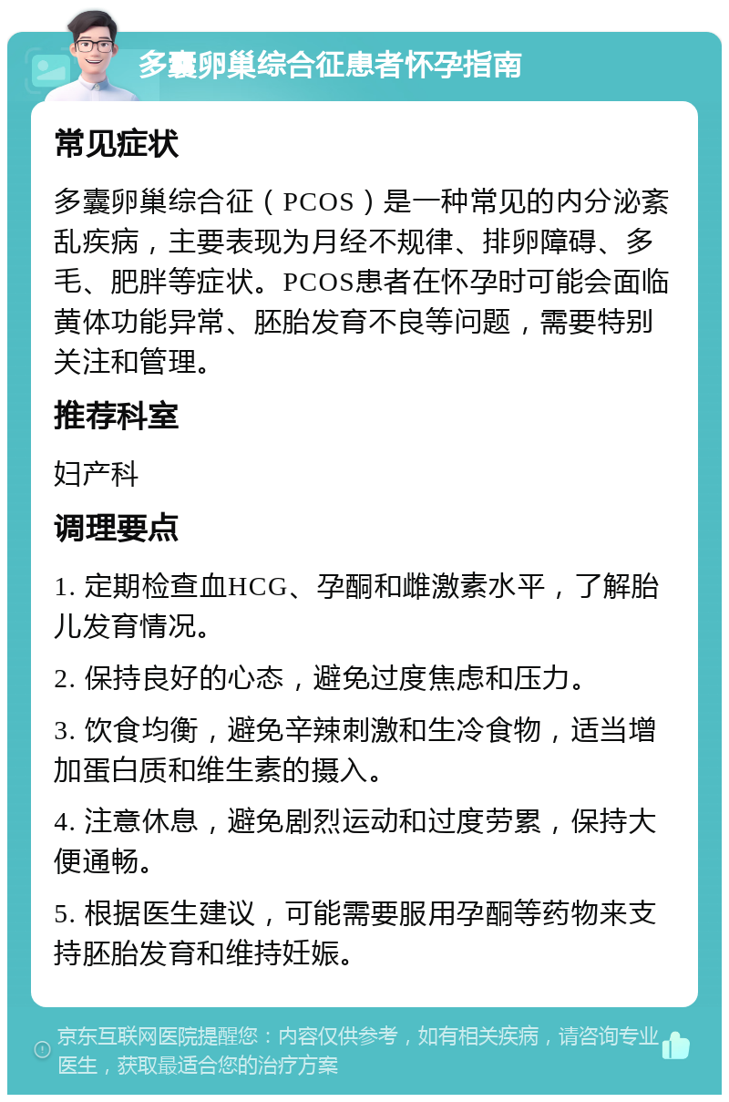 多囊卵巢综合征患者怀孕指南 常见症状 多囊卵巢综合征（PCOS）是一种常见的内分泌紊乱疾病，主要表现为月经不规律、排卵障碍、多毛、肥胖等症状。PCOS患者在怀孕时可能会面临黄体功能异常、胚胎发育不良等问题，需要特别关注和管理。 推荐科室 妇产科 调理要点 1. 定期检查血HCG、孕酮和雌激素水平，了解胎儿发育情况。 2. 保持良好的心态，避免过度焦虑和压力。 3. 饮食均衡，避免辛辣刺激和生冷食物，适当增加蛋白质和维生素的摄入。 4. 注意休息，避免剧烈运动和过度劳累，保持大便通畅。 5. 根据医生建议，可能需要服用孕酮等药物来支持胚胎发育和维持妊娠。