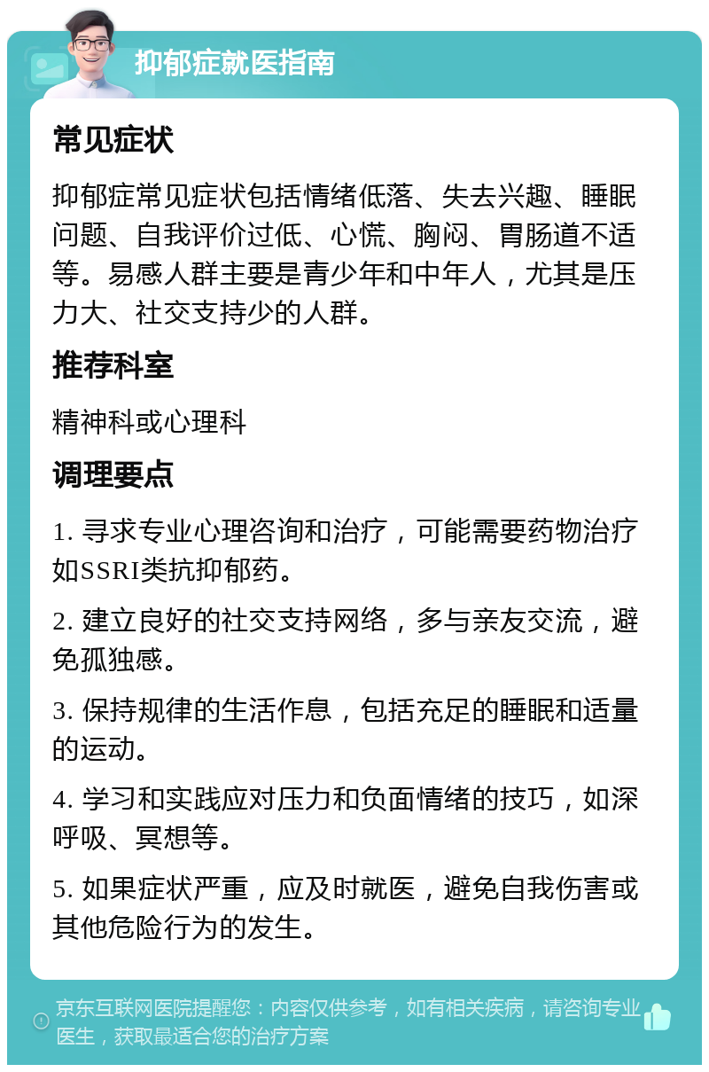 抑郁症就医指南 常见症状 抑郁症常见症状包括情绪低落、失去兴趣、睡眠问题、自我评价过低、心慌、胸闷、胃肠道不适等。易感人群主要是青少年和中年人，尤其是压力大、社交支持少的人群。 推荐科室 精神科或心理科 调理要点 1. 寻求专业心理咨询和治疗，可能需要药物治疗如SSRI类抗抑郁药。 2. 建立良好的社交支持网络，多与亲友交流，避免孤独感。 3. 保持规律的生活作息，包括充足的睡眠和适量的运动。 4. 学习和实践应对压力和负面情绪的技巧，如深呼吸、冥想等。 5. 如果症状严重，应及时就医，避免自我伤害或其他危险行为的发生。