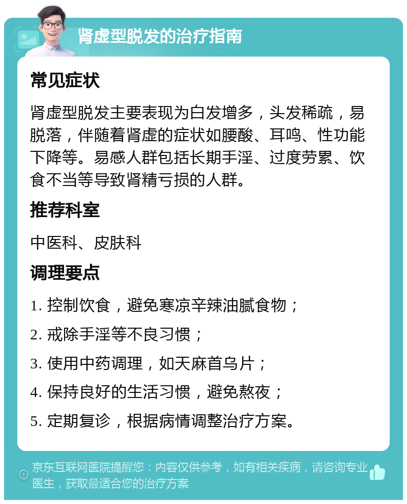 肾虚型脱发的治疗指南 常见症状 肾虚型脱发主要表现为白发增多，头发稀疏，易脱落，伴随着肾虚的症状如腰酸、耳鸣、性功能下降等。易感人群包括长期手淫、过度劳累、饮食不当等导致肾精亏损的人群。 推荐科室 中医科、皮肤科 调理要点 1. 控制饮食，避免寒凉辛辣油腻食物； 2. 戒除手淫等不良习惯； 3. 使用中药调理，如天麻首乌片； 4. 保持良好的生活习惯，避免熬夜； 5. 定期复诊，根据病情调整治疗方案。