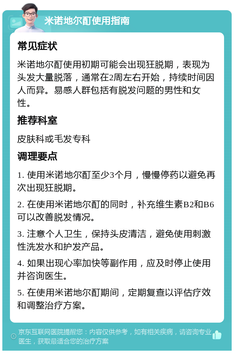 米诺地尔酊使用指南 常见症状 米诺地尔酊使用初期可能会出现狂脱期，表现为头发大量脱落，通常在2周左右开始，持续时间因人而异。易感人群包括有脱发问题的男性和女性。 推荐科室 皮肤科或毛发专科 调理要点 1. 使用米诺地尔酊至少3个月，慢慢停药以避免再次出现狂脱期。 2. 在使用米诺地尔酊的同时，补充维生素B2和B6可以改善脱发情况。 3. 注意个人卫生，保持头皮清洁，避免使用刺激性洗发水和护发产品。 4. 如果出现心率加快等副作用，应及时停止使用并咨询医生。 5. 在使用米诺地尔酊期间，定期复查以评估疗效和调整治疗方案。