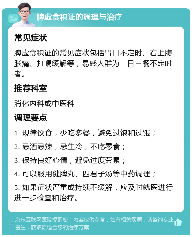 脾虚食积证的调理与治疗 常见症状 脾虚食积证的常见症状包括胃口不定时、右上腹胀痛、打嗝缓解等，易感人群为一日三餐不定时者。 推荐科室 消化内科或中医科 调理要点 1. 规律饮食，少吃多餐，避免过饱和过饿； 2. 忌酒忌辣，忌生冷，不吃零食； 3. 保持良好心情，避免过度劳累； 4. 可以服用健脾丸、四君子汤等中药调理； 5. 如果症状严重或持续不缓解，应及时就医进行进一步检查和治疗。