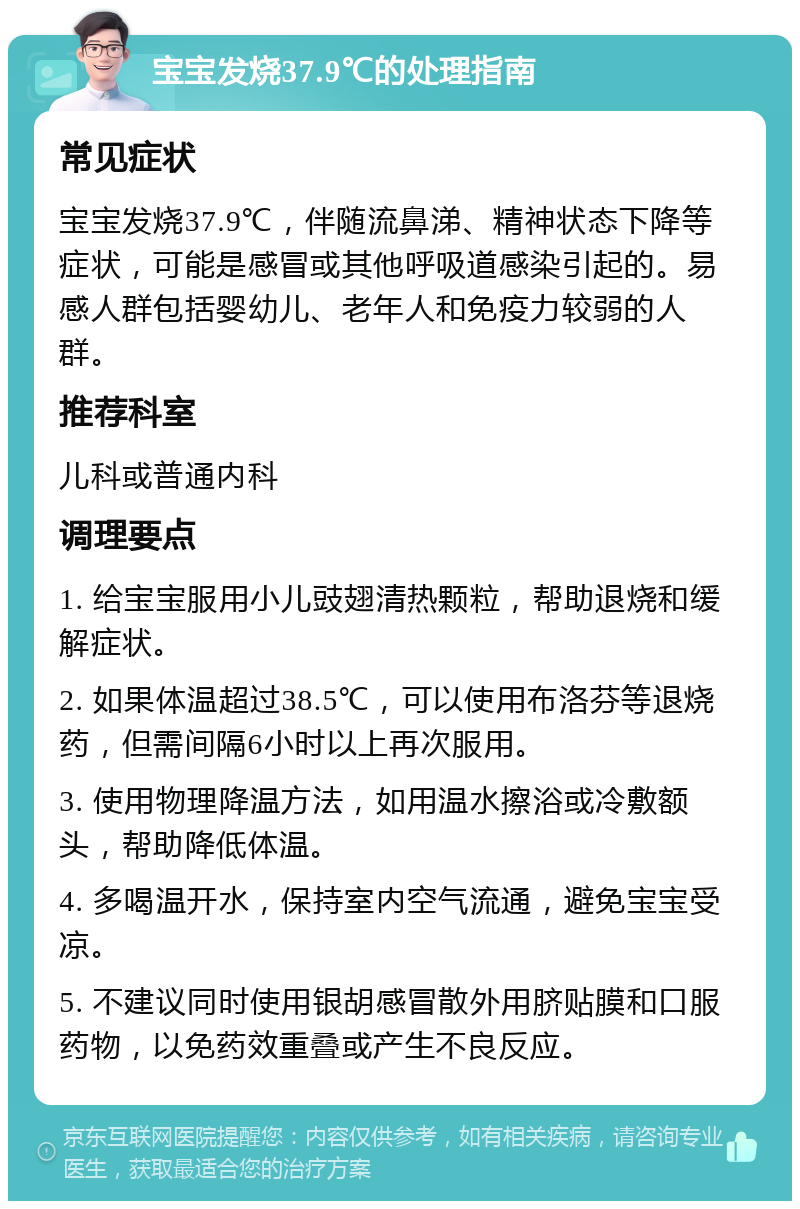 宝宝发烧37.9℃的处理指南 常见症状 宝宝发烧37.9℃，伴随流鼻涕、精神状态下降等症状，可能是感冒或其他呼吸道感染引起的。易感人群包括婴幼儿、老年人和免疫力较弱的人群。 推荐科室 儿科或普通内科 调理要点 1. 给宝宝服用小儿豉翅清热颗粒，帮助退烧和缓解症状。 2. 如果体温超过38.5℃，可以使用布洛芬等退烧药，但需间隔6小时以上再次服用。 3. 使用物理降温方法，如用温水擦浴或冷敷额头，帮助降低体温。 4. 多喝温开水，保持室内空气流通，避免宝宝受凉。 5. 不建议同时使用银胡感冒散外用脐贴膜和口服药物，以免药效重叠或产生不良反应。