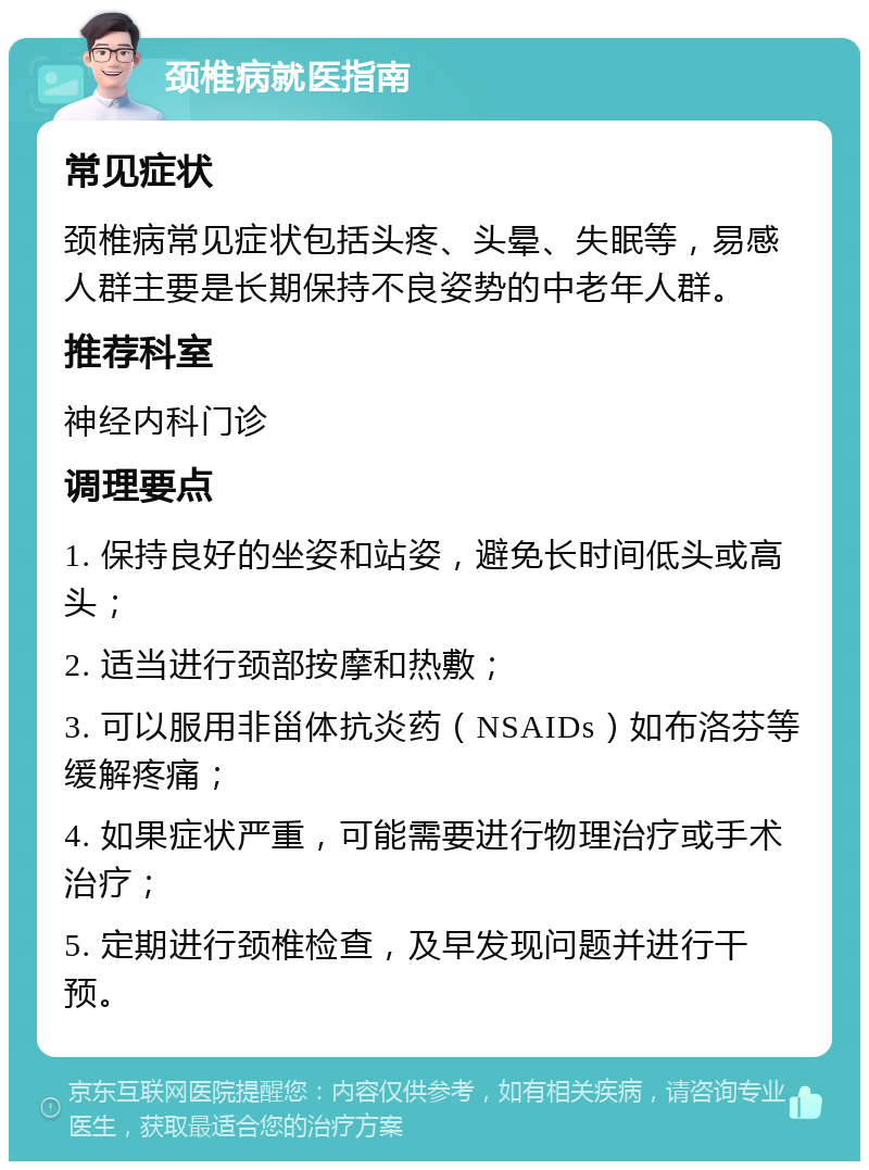 颈椎病就医指南 常见症状 颈椎病常见症状包括头疼、头晕、失眠等，易感人群主要是长期保持不良姿势的中老年人群。 推荐科室 神经内科门诊 调理要点 1. 保持良好的坐姿和站姿，避免长时间低头或高头； 2. 适当进行颈部按摩和热敷； 3. 可以服用非甾体抗炎药（NSAIDs）如布洛芬等缓解疼痛； 4. 如果症状严重，可能需要进行物理治疗或手术治疗； 5. 定期进行颈椎检查，及早发现问题并进行干预。