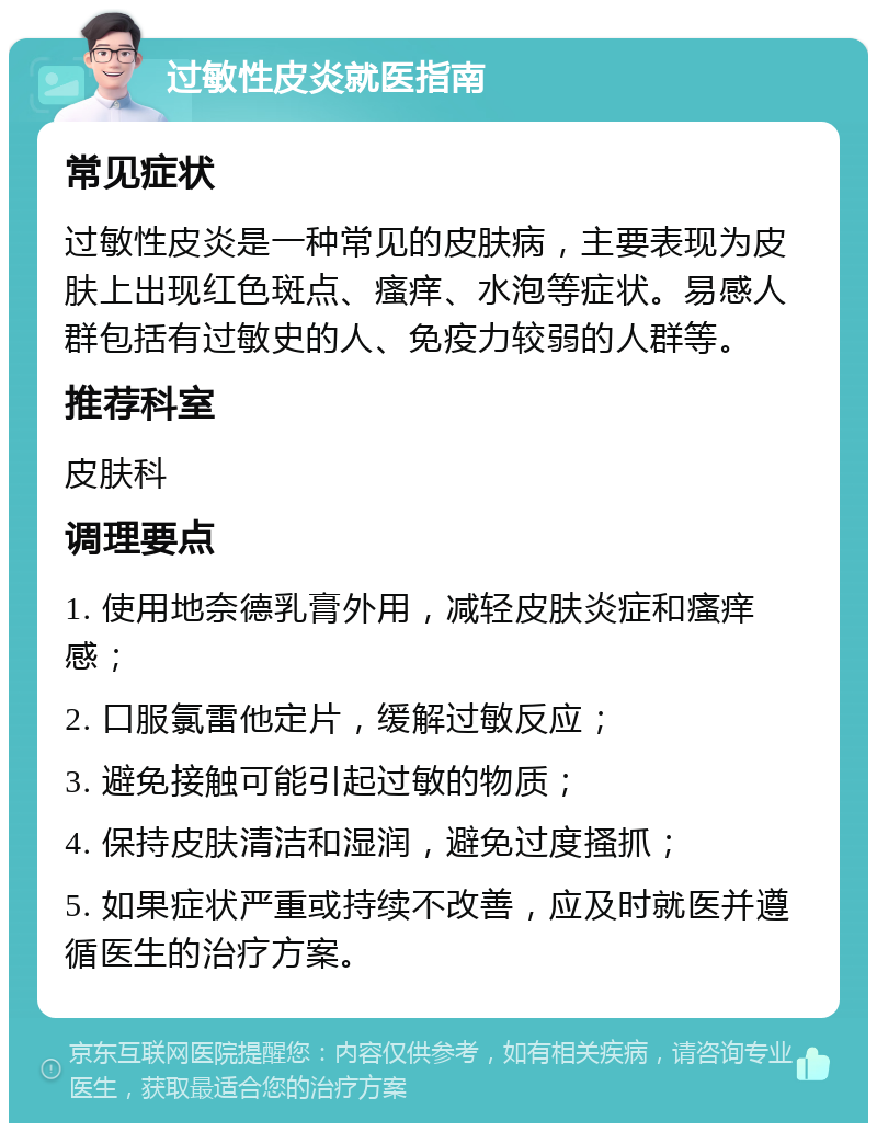 过敏性皮炎就医指南 常见症状 过敏性皮炎是一种常见的皮肤病，主要表现为皮肤上出现红色斑点、瘙痒、水泡等症状。易感人群包括有过敏史的人、免疫力较弱的人群等。 推荐科室 皮肤科 调理要点 1. 使用地奈德乳膏外用，减轻皮肤炎症和瘙痒感； 2. 口服氯雷他定片，缓解过敏反应； 3. 避免接触可能引起过敏的物质； 4. 保持皮肤清洁和湿润，避免过度搔抓； 5. 如果症状严重或持续不改善，应及时就医并遵循医生的治疗方案。