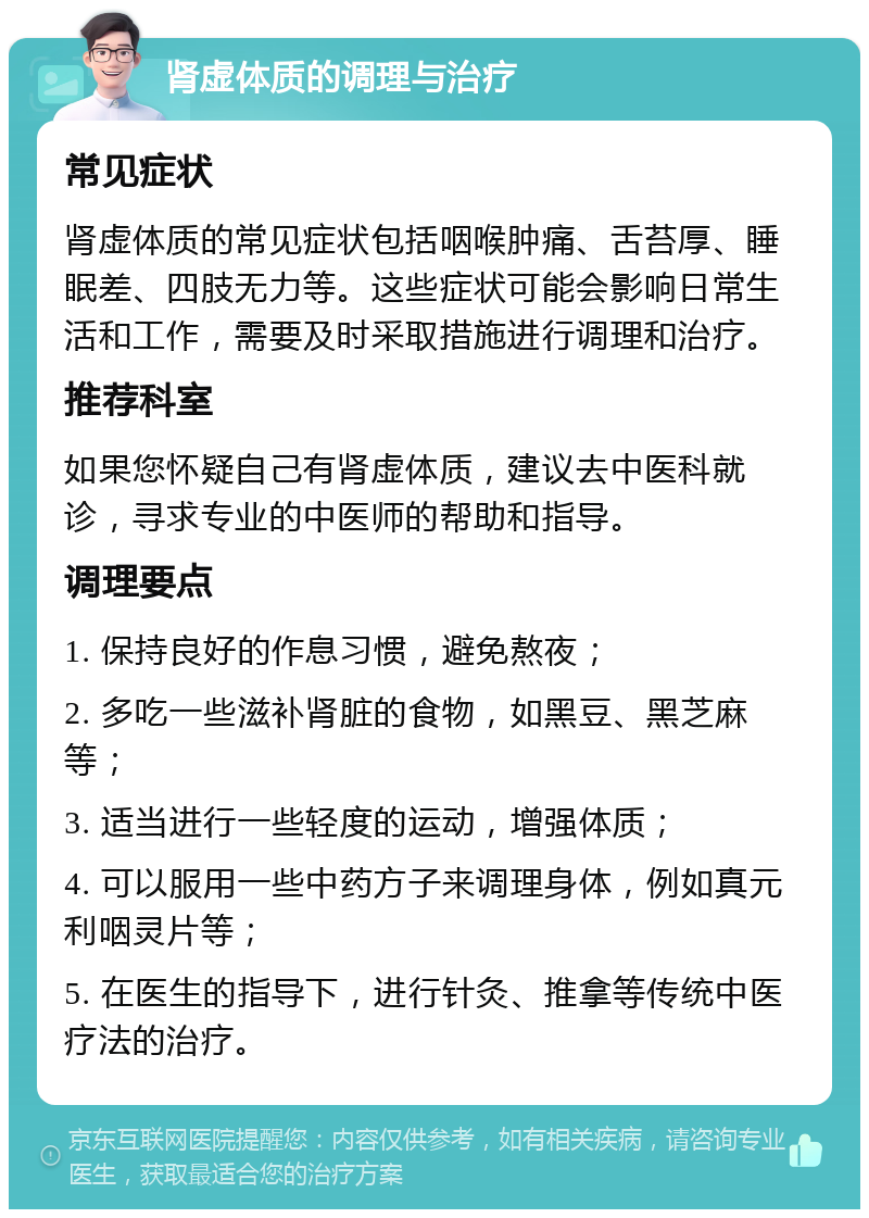 肾虚体质的调理与治疗 常见症状 肾虚体质的常见症状包括咽喉肿痛、舌苔厚、睡眠差、四肢无力等。这些症状可能会影响日常生活和工作，需要及时采取措施进行调理和治疗。 推荐科室 如果您怀疑自己有肾虚体质，建议去中医科就诊，寻求专业的中医师的帮助和指导。 调理要点 1. 保持良好的作息习惯，避免熬夜； 2. 多吃一些滋补肾脏的食物，如黑豆、黑芝麻等； 3. 适当进行一些轻度的运动，增强体质； 4. 可以服用一些中药方子来调理身体，例如真元利咽灵片等； 5. 在医生的指导下，进行针灸、推拿等传统中医疗法的治疗。