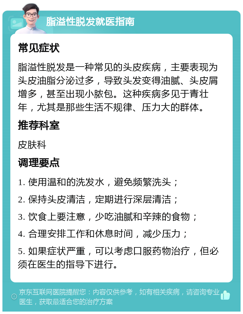 脂溢性脱发就医指南 常见症状 脂溢性脱发是一种常见的头皮疾病，主要表现为头皮油脂分泌过多，导致头发变得油腻、头皮屑增多，甚至出现小脓包。这种疾病多见于青壮年，尤其是那些生活不规律、压力大的群体。 推荐科室 皮肤科 调理要点 1. 使用温和的洗发水，避免频繁洗头； 2. 保持头皮清洁，定期进行深层清洁； 3. 饮食上要注意，少吃油腻和辛辣的食物； 4. 合理安排工作和休息时间，减少压力； 5. 如果症状严重，可以考虑口服药物治疗，但必须在医生的指导下进行。