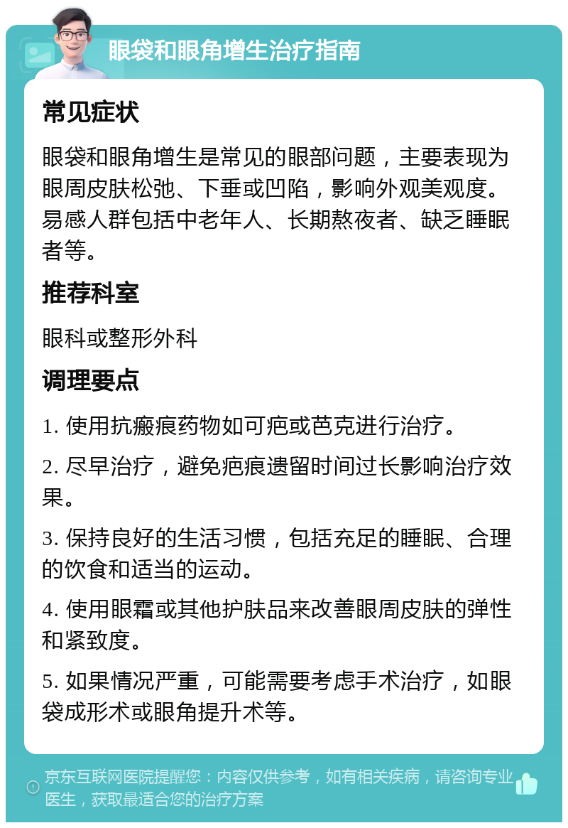 眼袋和眼角增生治疗指南 常见症状 眼袋和眼角增生是常见的眼部问题，主要表现为眼周皮肤松弛、下垂或凹陷，影响外观美观度。易感人群包括中老年人、长期熬夜者、缺乏睡眠者等。 推荐科室 眼科或整形外科 调理要点 1. 使用抗瘢痕药物如可疤或芭克进行治疗。 2. 尽早治疗，避免疤痕遗留时间过长影响治疗效果。 3. 保持良好的生活习惯，包括充足的睡眠、合理的饮食和适当的运动。 4. 使用眼霜或其他护肤品来改善眼周皮肤的弹性和紧致度。 5. 如果情况严重，可能需要考虑手术治疗，如眼袋成形术或眼角提升术等。