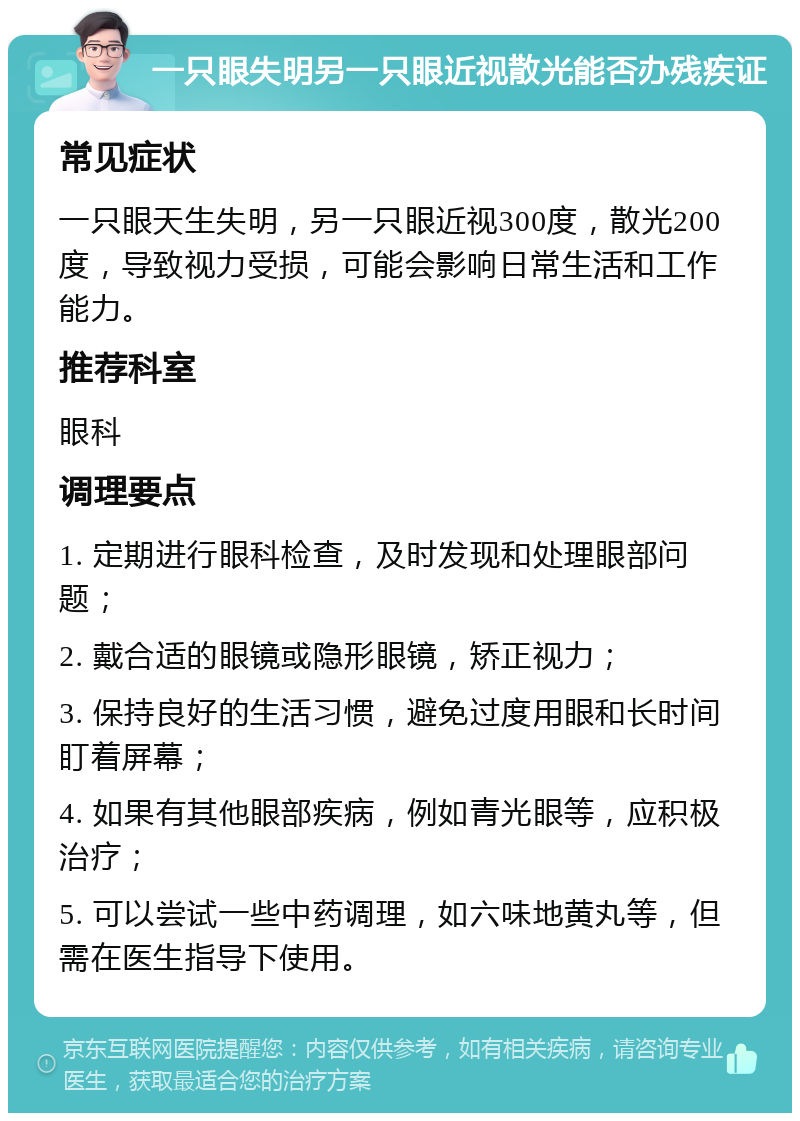 一只眼失明另一只眼近视散光能否办残疾证 常见症状 一只眼天生失明，另一只眼近视300度，散光200度，导致视力受损，可能会影响日常生活和工作能力。 推荐科室 眼科 调理要点 1. 定期进行眼科检查，及时发现和处理眼部问题； 2. 戴合适的眼镜或隐形眼镜，矫正视力； 3. 保持良好的生活习惯，避免过度用眼和长时间盯着屏幕； 4. 如果有其他眼部疾病，例如青光眼等，应积极治疗； 5. 可以尝试一些中药调理，如六味地黄丸等，但需在医生指导下使用。