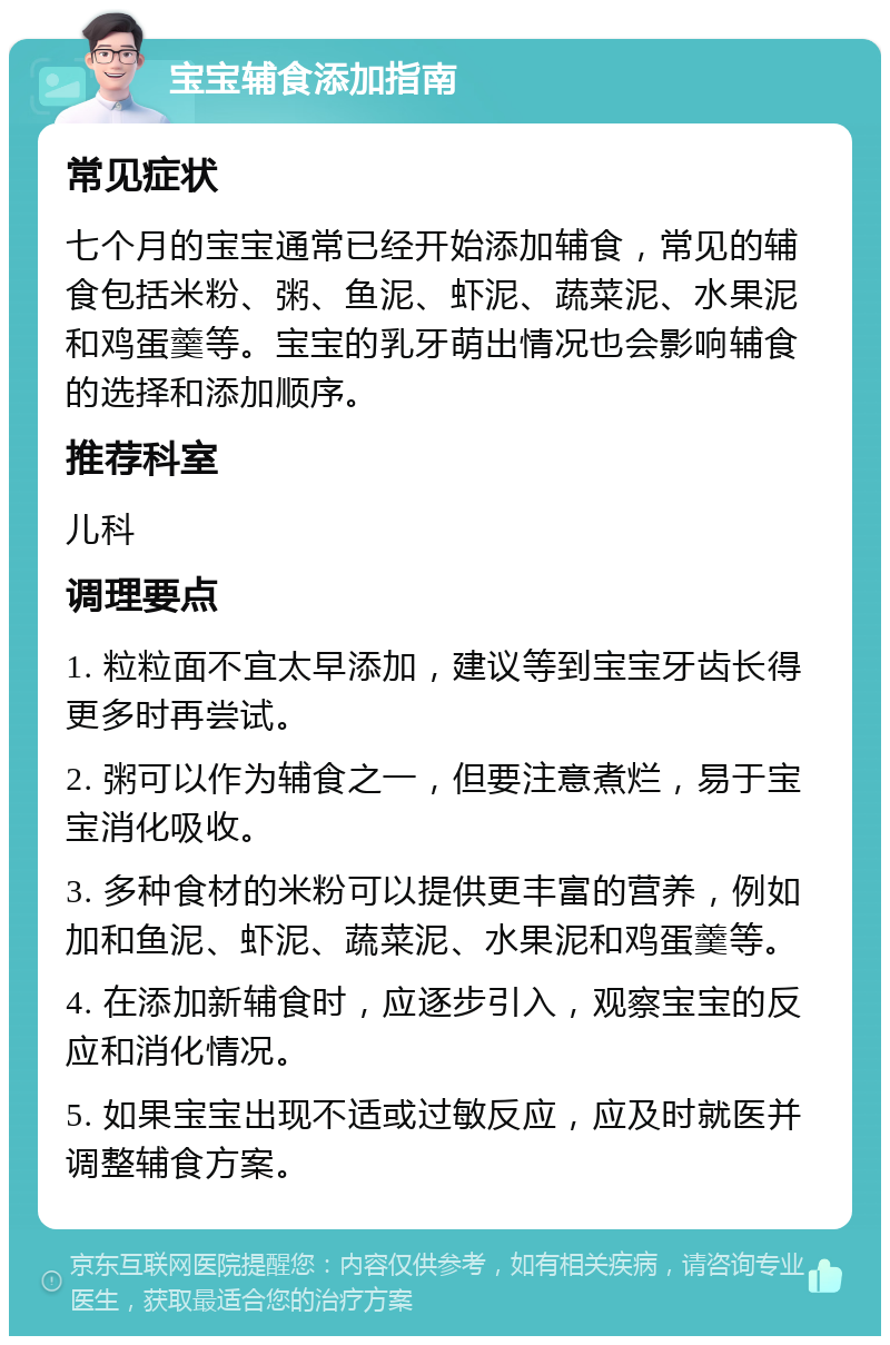 宝宝辅食添加指南 常见症状 七个月的宝宝通常已经开始添加辅食，常见的辅食包括米粉、粥、鱼泥、虾泥、蔬菜泥、水果泥和鸡蛋羹等。宝宝的乳牙萌出情况也会影响辅食的选择和添加顺序。 推荐科室 儿科 调理要点 1. 粒粒面不宜太早添加，建议等到宝宝牙齿长得更多时再尝试。 2. 粥可以作为辅食之一，但要注意煮烂，易于宝宝消化吸收。 3. 多种食材的米粉可以提供更丰富的营养，例如加和鱼泥、虾泥、蔬菜泥、水果泥和鸡蛋羹等。 4. 在添加新辅食时，应逐步引入，观察宝宝的反应和消化情况。 5. 如果宝宝出现不适或过敏反应，应及时就医并调整辅食方案。