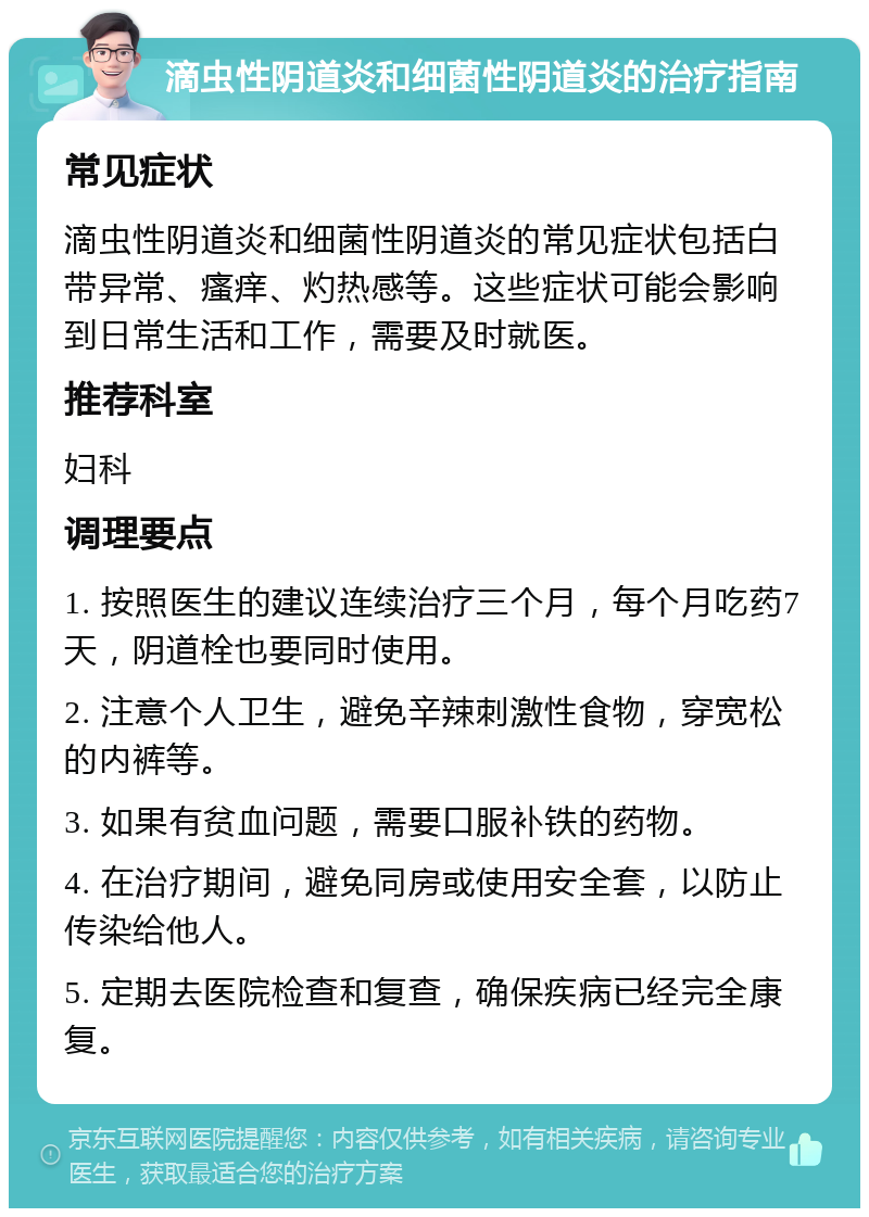 滴虫性阴道炎和细菌性阴道炎的治疗指南 常见症状 滴虫性阴道炎和细菌性阴道炎的常见症状包括白带异常、瘙痒、灼热感等。这些症状可能会影响到日常生活和工作，需要及时就医。 推荐科室 妇科 调理要点 1. 按照医生的建议连续治疗三个月，每个月吃药7天，阴道栓也要同时使用。 2. 注意个人卫生，避免辛辣刺激性食物，穿宽松的内裤等。 3. 如果有贫血问题，需要口服补铁的药物。 4. 在治疗期间，避免同房或使用安全套，以防止传染给他人。 5. 定期去医院检查和复查，确保疾病已经完全康复。