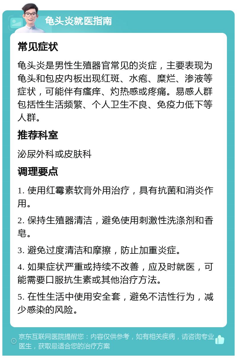 龟头炎就医指南 常见症状 龟头炎是男性生殖器官常见的炎症，主要表现为龟头和包皮内板出现红斑、水疱、糜烂、渗液等症状，可能伴有瘙痒、灼热感或疼痛。易感人群包括性生活频繁、个人卫生不良、免疫力低下等人群。 推荐科室 泌尿外科或皮肤科 调理要点 1. 使用红霉素软膏外用治疗，具有抗菌和消炎作用。 2. 保持生殖器清洁，避免使用刺激性洗涤剂和香皂。 3. 避免过度清洁和摩擦，防止加重炎症。 4. 如果症状严重或持续不改善，应及时就医，可能需要口服抗生素或其他治疗方法。 5. 在性生活中使用安全套，避免不洁性行为，减少感染的风险。